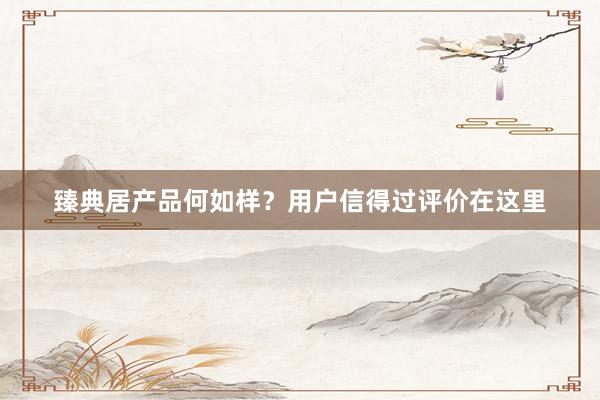 臻典居产品何如样？用户信得过评价在这里